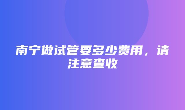 南宁做试管要多少费用，请注意查收