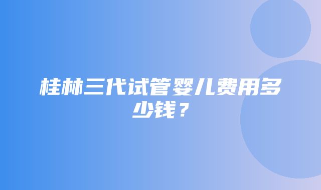 桂林三代试管婴儿费用多少钱？