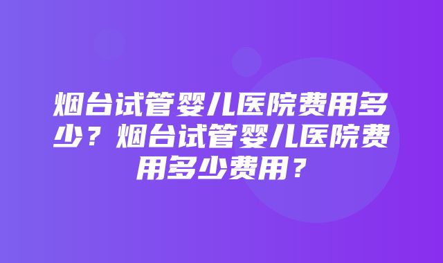 烟台试管婴儿医院费用多少？烟台试管婴儿医院费用多少费用？