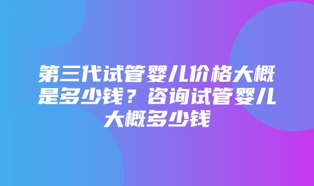 第三代试管婴儿价格大概是多少钱？咨询试管婴儿大概多少钱