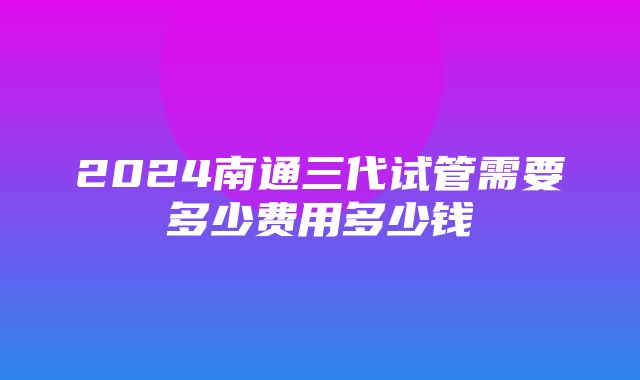 2024南通三代试管需要多少费用多少钱