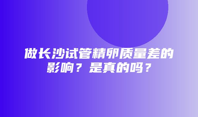 做长沙试管精卵质量差的影响？是真的吗？