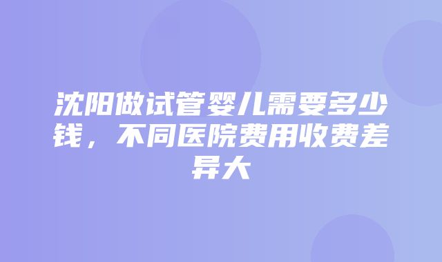 沈阳做试管婴儿需要多少钱，不同医院费用收费差异大