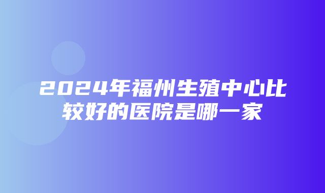 2024年福州生殖中心比较好的医院是哪一家