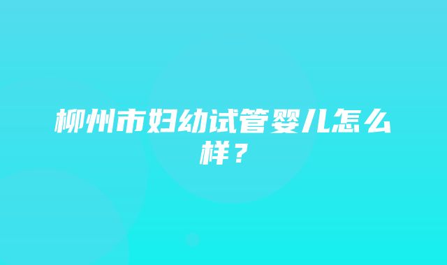 柳州市妇幼试管婴儿怎么样？