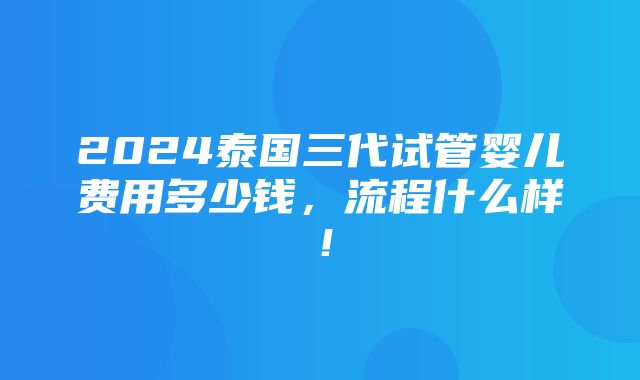 2024泰国三代试管婴儿费用多少钱，流程什么样！