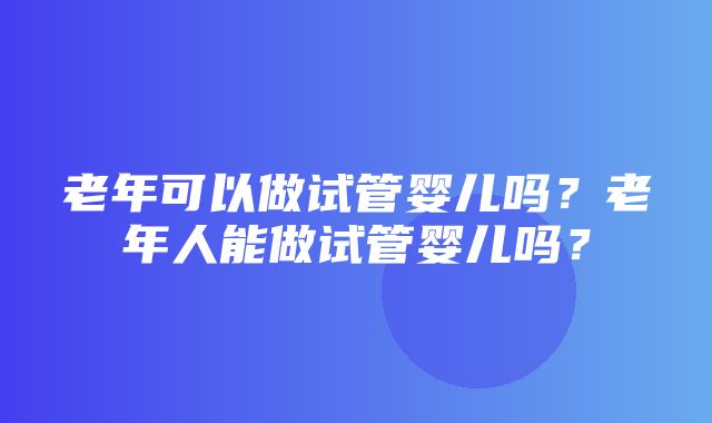 老年可以做试管婴儿吗？老年人能做试管婴儿吗？