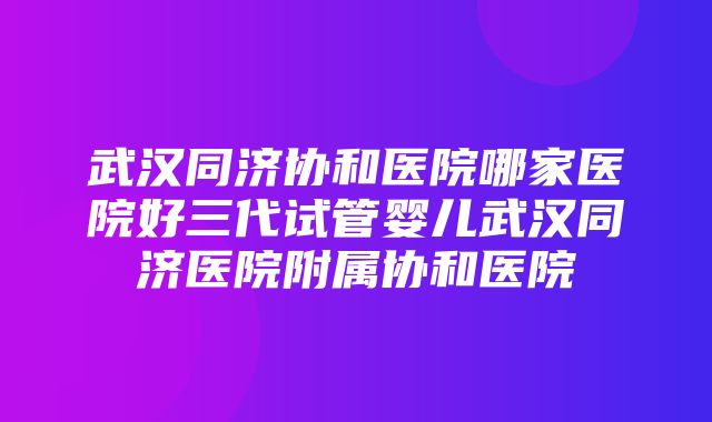 武汉同济协和医院哪家医院好三代试管婴儿武汉同济医院附属协和医院