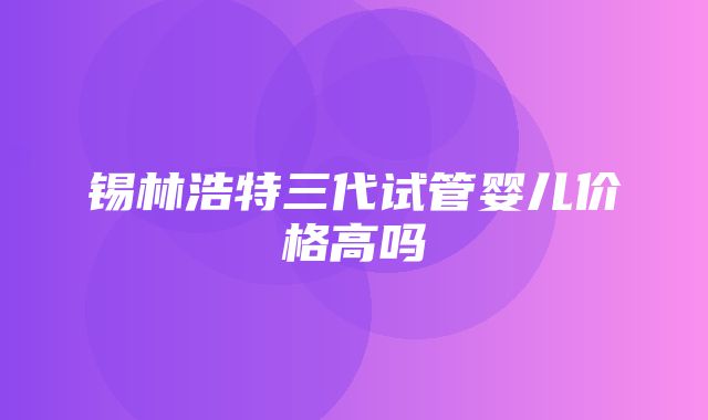 锡林浩特三代试管婴儿价格高吗