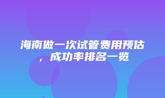 海南做一次试管费用预估，成功率排名一览