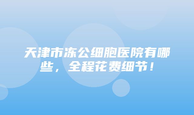 天津市冻公细胞医院有哪些，全程花费细节！