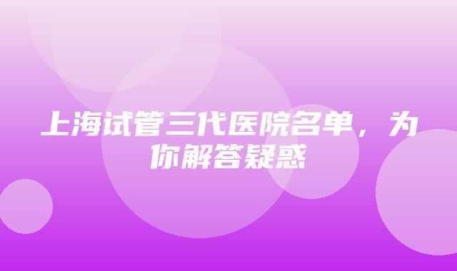 上海试管三代医院名单，为你解答疑惑