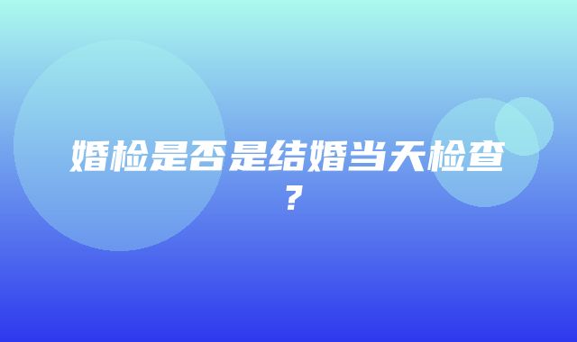 婚检是否是结婚当天检查？