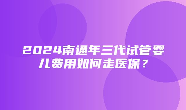 2024南通年三代试管婴儿费用如何走医保？