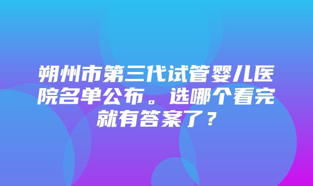 朔州市第三代试管婴儿医院名单公布。选哪个看完就有答案了？