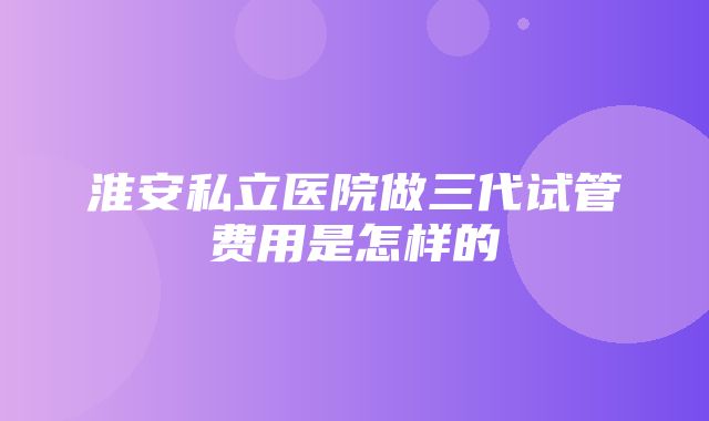 淮安私立医院做三代试管费用是怎样的