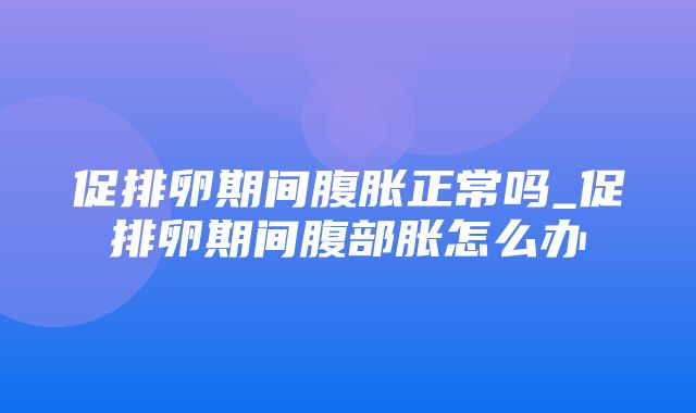 促排卵期间腹胀正常吗_促排卵期间腹部胀怎么办