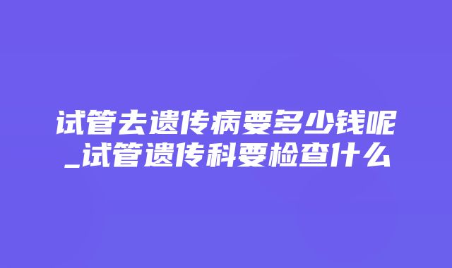 试管去遗传病要多少钱呢_试管遗传科要检查什么