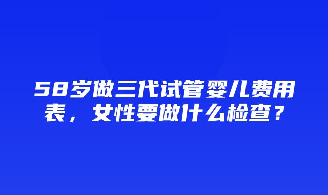 58岁做三代试管婴儿费用表，女性要做什么检查？