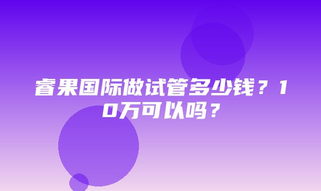 睿果国际做试管多少钱？10万可以吗？