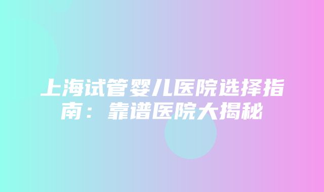 上海试管婴儿医院选择指南：靠谱医院大揭秘