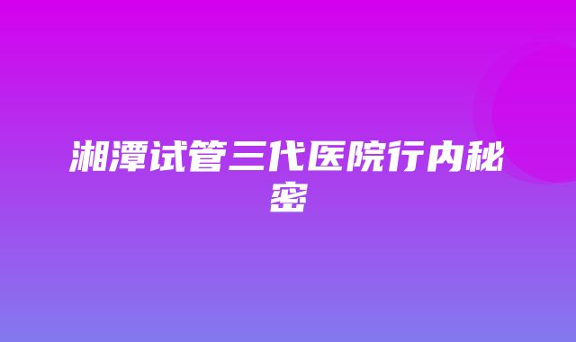 湘潭试管三代医院行内秘密