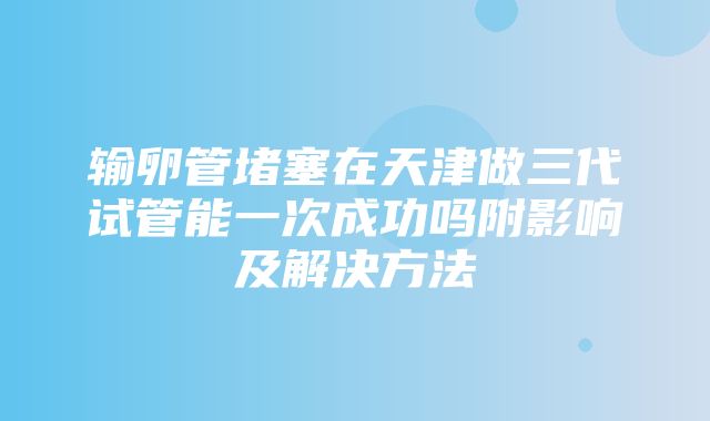 输卵管堵塞在天津做三代试管能一次成功吗附影响及解决方法