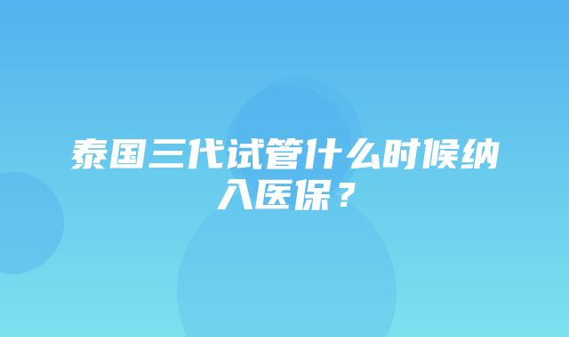 泰国三代试管什么时候纳入医保？