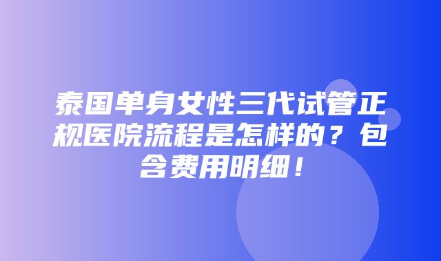 泰国单身女性三代试管正规医院流程是怎样的？包含费用明细！