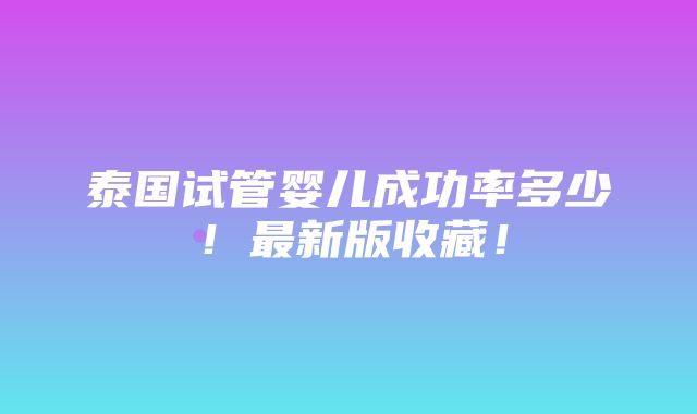 泰国试管婴儿成功率多少！最新版收藏！