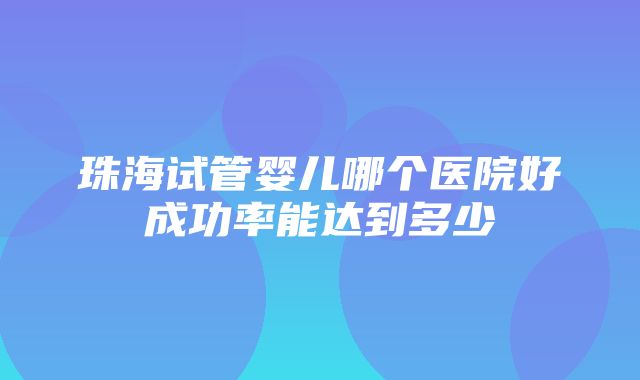 珠海试管婴儿哪个医院好成功率能达到多少