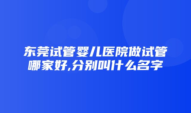 东莞试管婴儿医院做试管哪家好,分别叫什么名字