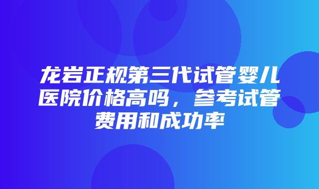 龙岩正规第三代试管婴儿医院价格高吗，参考试管费用和成功率