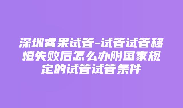 深圳睿果试管-试管试管移植失败后怎么办附国家规定的试管试管条件