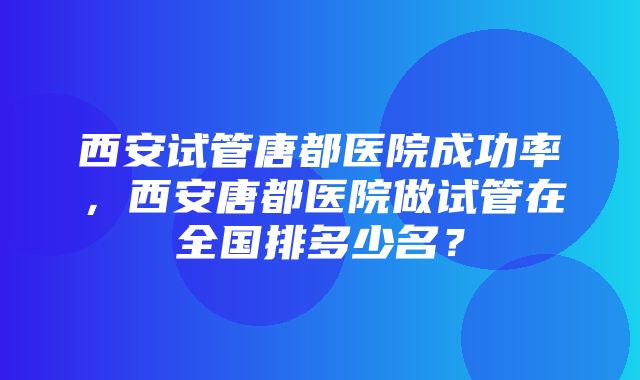 西安试管唐都医院成功率，西安唐都医院做试管在全国排多少名？