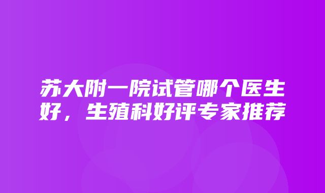 苏大附一院试管哪个医生好，生殖科好评专家推荐