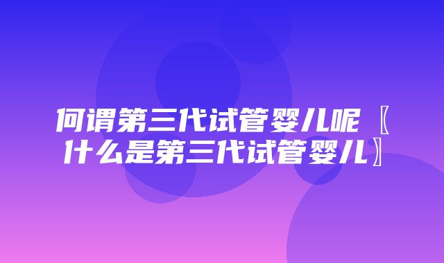 何谓第三代试管婴儿呢〖什么是第三代试管婴儿〗