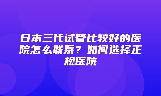 日本三代试管比较好的医院怎么联系？如何选择正规医院