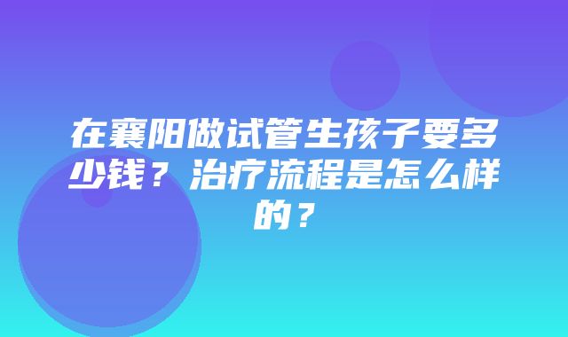 在襄阳做试管生孩子要多少钱？治疗流程是怎么样的？