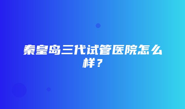 秦皇岛三代试管医院怎么样？