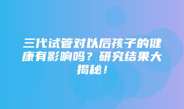 三代试管对以后孩子的健康有影响吗？研究结果大揭秘！