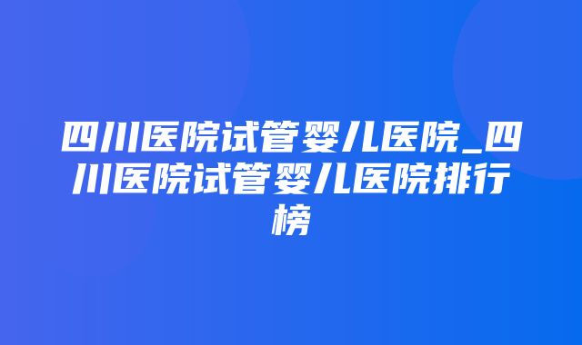 四川医院试管婴儿医院_四川医院试管婴儿医院排行榜