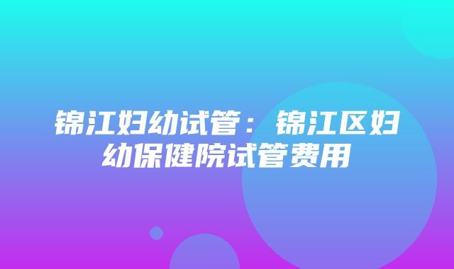 锦江妇幼试管：锦江区妇幼保健院试管费用