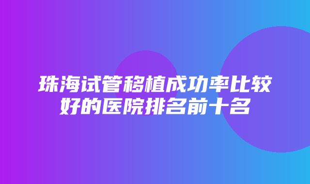 珠海试管移植成功率比较好的医院排名前十名