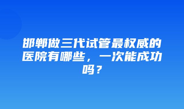 邯郸做三代试管最权威的医院有哪些，一次能成功吗？