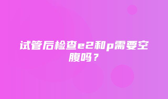 试管后检查e2和p需要空腹吗？