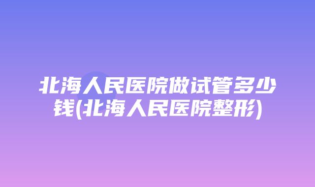 北海人民医院做试管多少钱(北海人民医院整形)