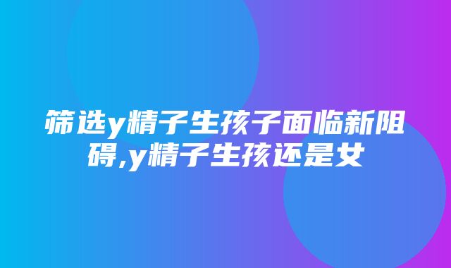 筛选y精子生孩子面临新阻碍,y精子生孩还是女