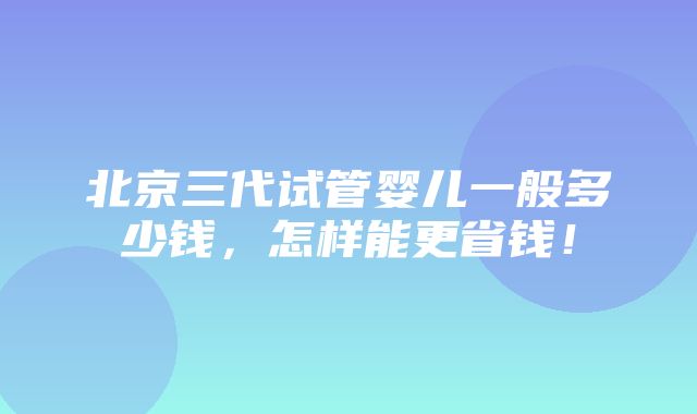 北京三代试管婴儿一般多少钱，怎样能更省钱！