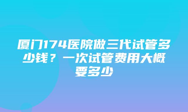 厦门174医院做三代试管多少钱？一次试管费用大概要多少